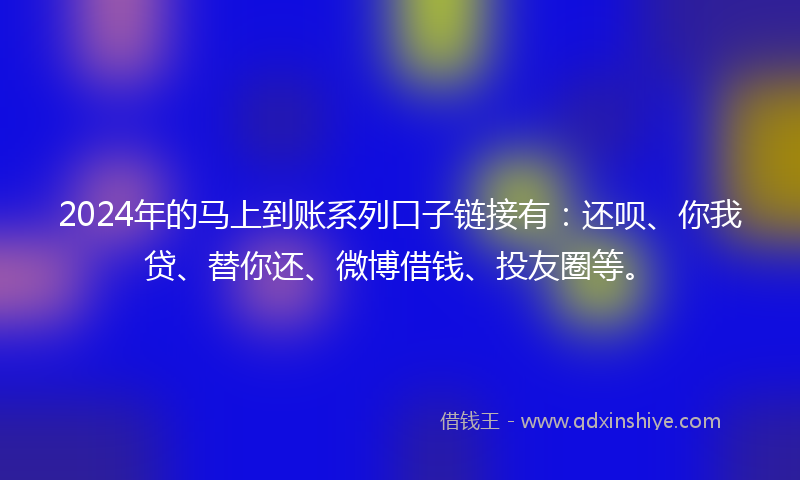 2024年的马上到账系列口子链接有：还呗、你我贷、替你还、微博借钱、投友圈等。
