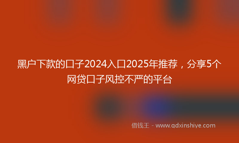 黑户下款的口子2024入口2025年推荐，分享5个网贷口子风控不严的平台