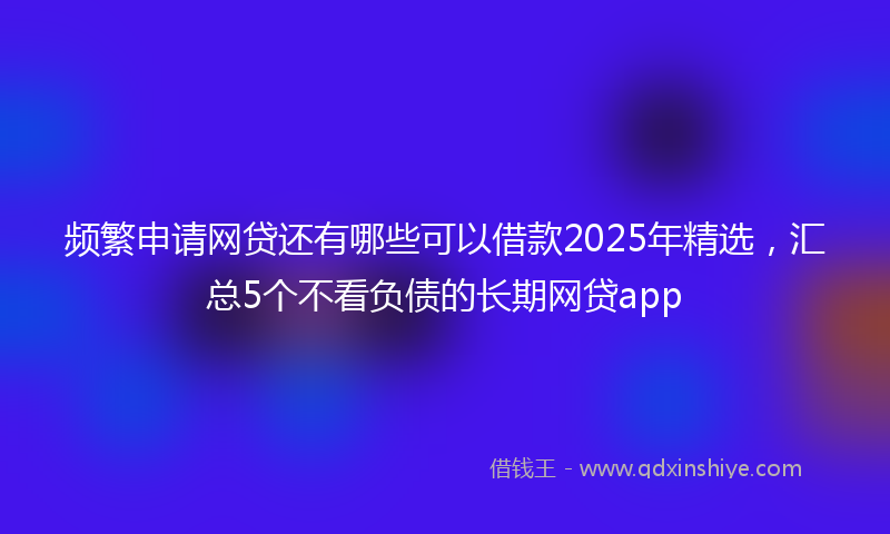 频繁申请网贷还有哪些可以借款2025年精选，汇总5个不看负债的长期网贷app