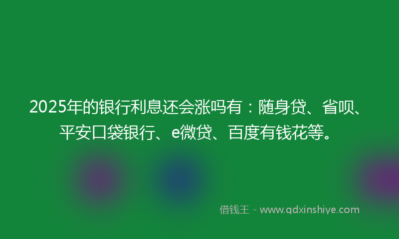 2025年的银行利息还会涨吗有：随身贷、省呗、平安口袋银行、e微贷、百度有钱花等。