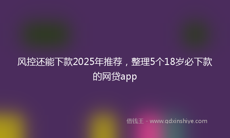 风控还能下款2025年推荐，整理5个18岁必下款的网贷app