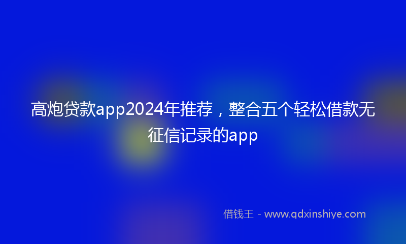 高炮贷款app2024年推荐，整合五个轻松借款无征信记录的app