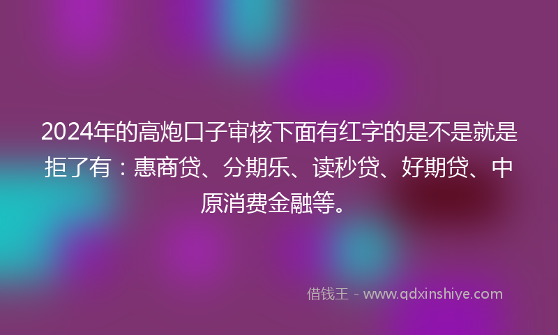 2024年的高炮口子审核下面有红字的是不是就是拒了有：惠商贷、分期乐、读秒贷、好期贷、中原消费金融等。