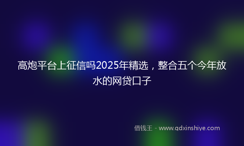 高炮平台上征信吗2025年精选，整合五个今年放水的网贷口子