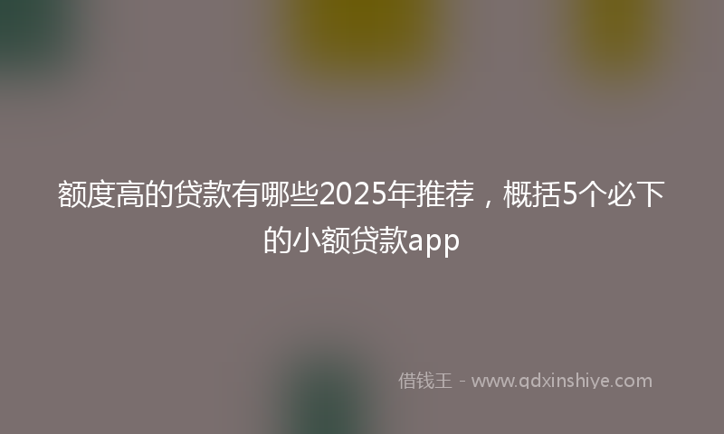 额度高的贷款有哪些2025年推荐，概括5个必下的小额贷款app