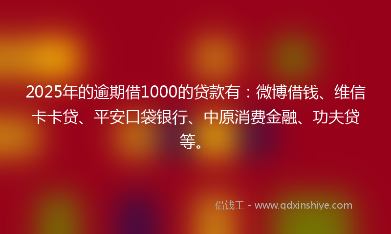 2025年的逾期借1000的贷款有：微博借钱、维信卡卡贷、平安口袋银行、中原消费金融、功夫贷等。
