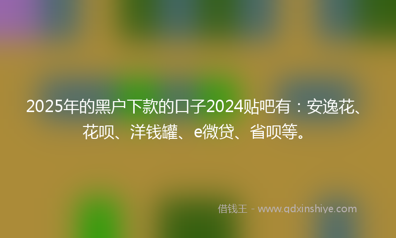 2025年的黑户下款的口子2024贴吧有：安逸花、花呗、洋钱罐、e微贷、省呗等。