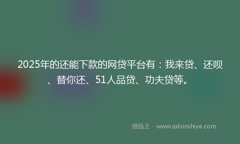 2025年的还能下款的网贷平台有：我来贷、还呗、替你还、51人品贷、功夫贷等。
