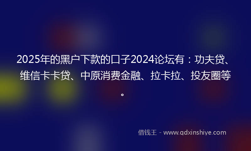 2025年的黑户下款的口子2024论坛有：功夫贷、维信卡卡贷、中原消费金融、拉卡拉、投友圈等。
