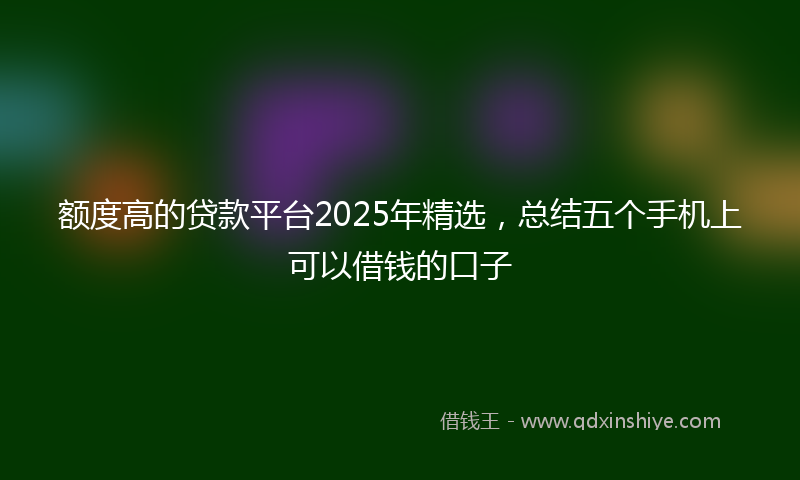 额度高的贷款平台2025年精选，总结五个手机上可以借钱的口子