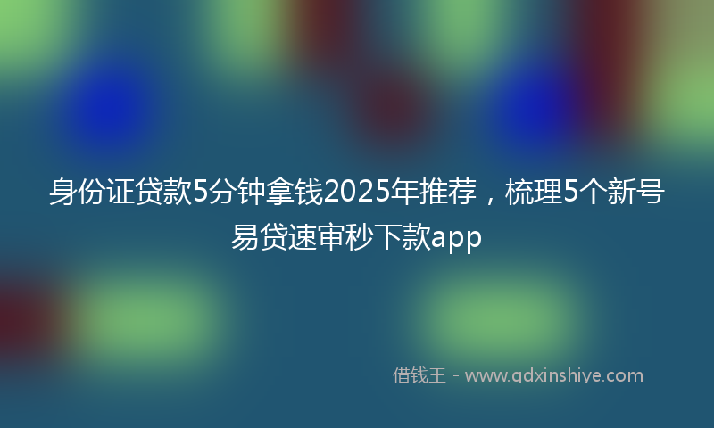 身份证贷款5分钟拿钱2025年推荐，梳理5个新号易贷速审秒下款app