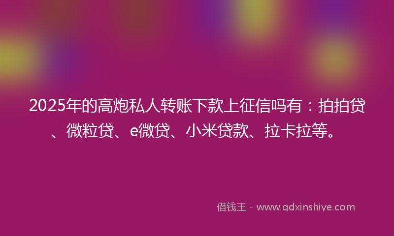 2025年的高炮私人转账下款上征信吗有：拍拍贷、微粒贷、e微贷、小米贷款、拉卡拉等。