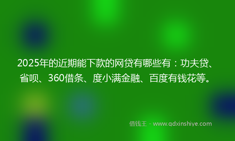 2025年的近期能下款的网贷有哪些有：功夫贷、省呗、360借条、度小满金融、百度有钱花等。