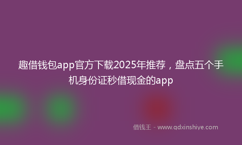 趣借钱包app官方下载2025年推荐，盘点五个手机身份证秒借现金的app
