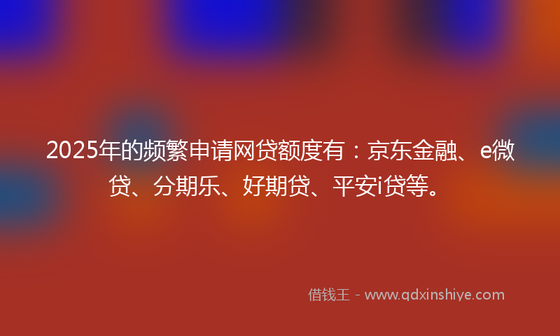 2025年的频繁申请网贷额度有：京东金融、e微贷、分期乐、好期贷、平安i贷等。