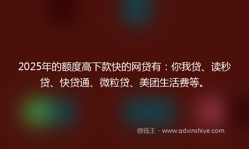 2025年的额度高下款快的网贷有：你我贷、读秒贷、快贷通、微粒贷、美团生活费等。