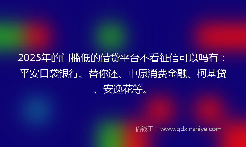 2025年的门槛低的借贷平台不看征信可以吗有：平安口袋银行、替你还、中原消费金融、柯基贷、安逸花等。