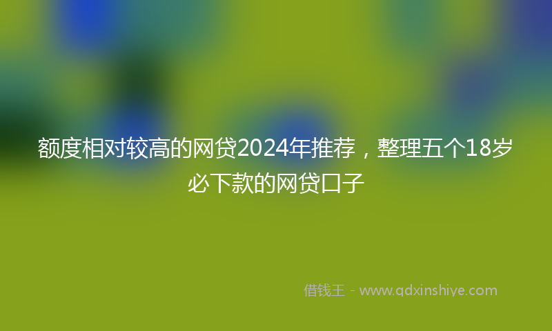 额度相对较高的网贷2024年推荐，整理五个18岁必下款的网贷口子