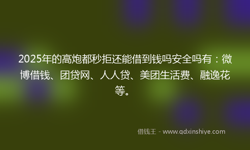 2025年的高炮都秒拒还能借到钱吗安全吗有：微博借钱、团贷网、人人贷、美团生活费、融逸花等。