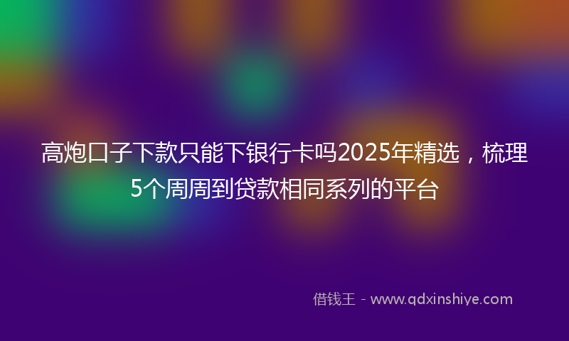 高炮口子下款只能下银行卡吗2025年精选，梳理5个周周到贷款相同系列的平台
