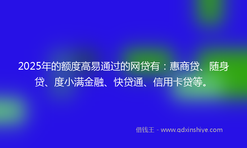 2025年的额度高易通过的网贷有：惠商贷、随身贷、度小满金融、快贷通、信用卡贷等。