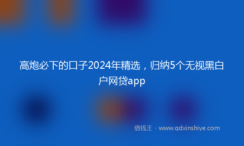 高炮必下的口子2024年精选，归纳5个无视黑白户网贷app