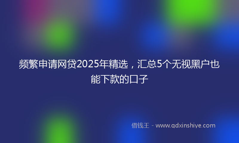 频繁申请网贷2025年精选，汇总5个无视黑户也能下款的口子