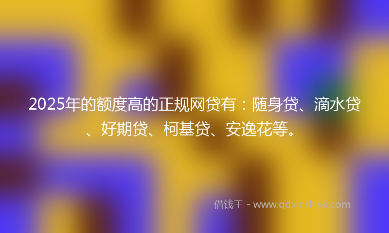 2025年的额度高的正规网贷有：随身贷、滴水贷、好期贷、柯基贷、安逸花等。