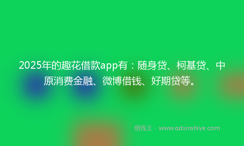 2025年的趣花借款app有：随身贷、柯基贷、中原消费金融、微博借钱、好期贷等。