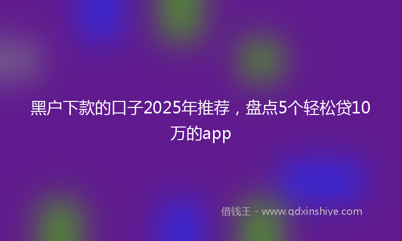 黑户下款的口子2025年推荐，盘点5个轻松贷10万的app