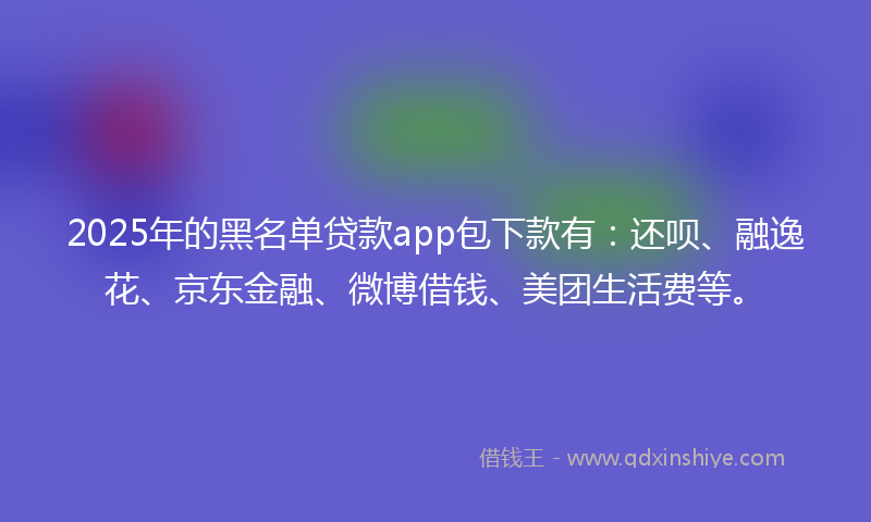 2025年的黑名单贷款app包下款有：还呗、融逸花、京东金融、微博借钱、美团生活费等。