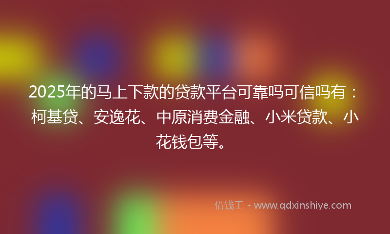 2025年的马上下款的贷款平台可靠吗可信吗有：柯基贷、安逸花、中原消费金融、小米贷款、小花钱包等。