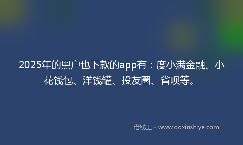 2025年的黑户也下款的app有：度小满金融、小花钱包、洋钱罐、投友圈、省呗等。