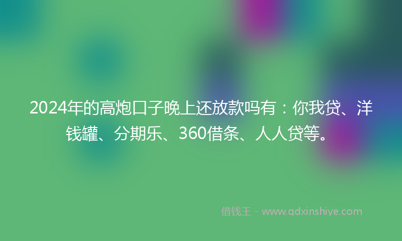2024年的高炮口子晚上还放款吗有：你我贷、洋钱罐、分期乐、360借条、人人贷等。
