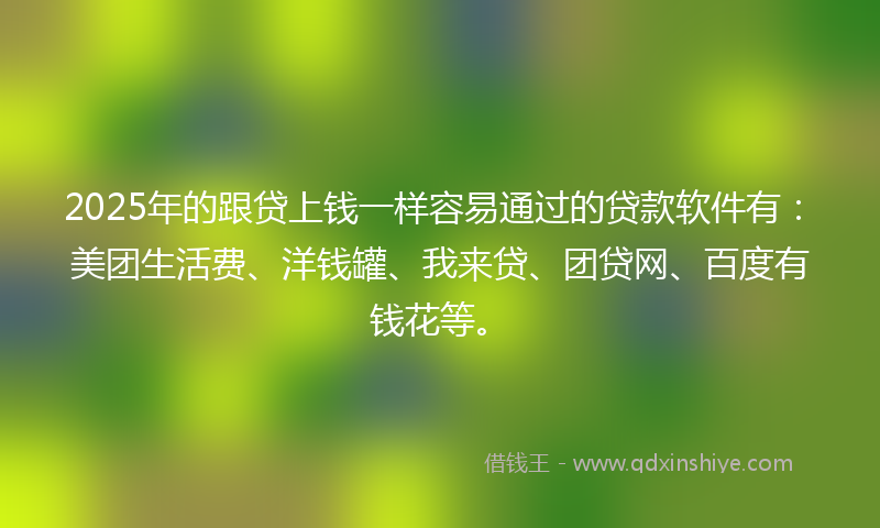2025年的跟贷上钱一样容易通过的贷款软件有：美团生活费、洋钱罐、我来贷、团贷网、百度有钱花等。