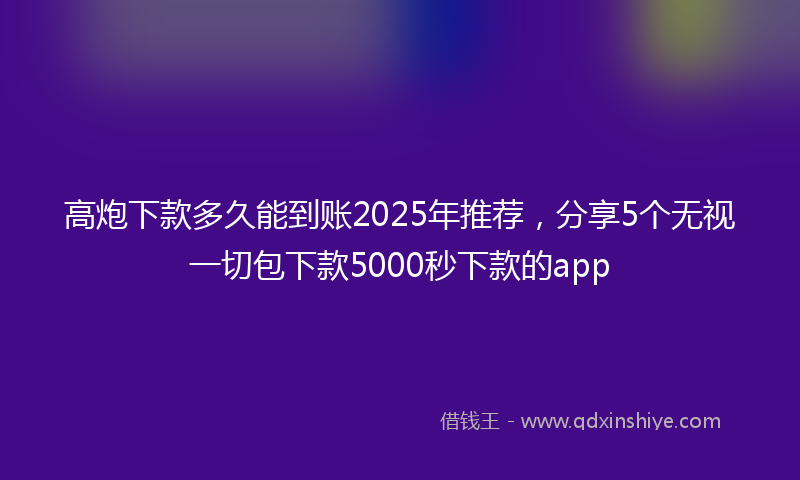 高炮下款多久能到账2025年推荐，分享5个无视一切包下款5000秒下款的app