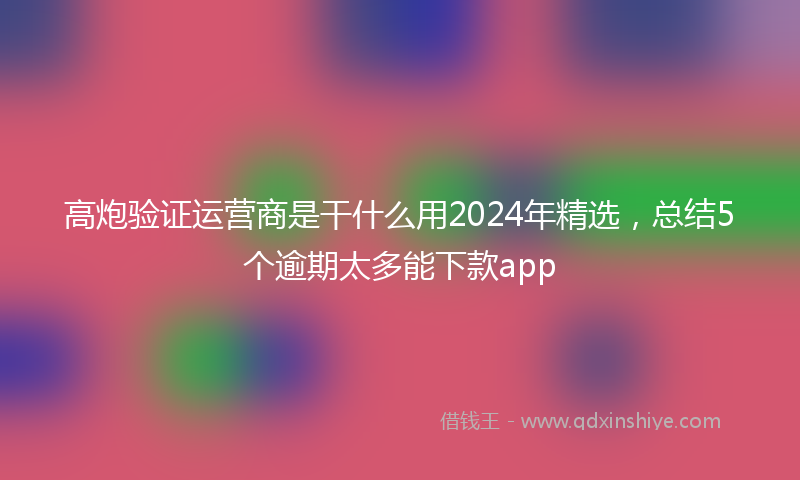 高炮验证运营商是干什么用2024年精选，总结5个逾期太多能下款app