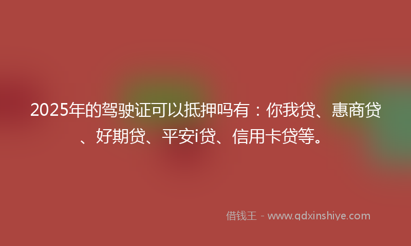 2025年的驾驶证可以抵押吗有：你我贷、惠商贷、好期贷、平安i贷、信用卡贷等。