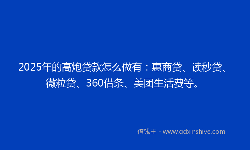 2025年的高炮贷款怎么做有：惠商贷、读秒贷、微粒贷、360借条、美团生活费等。