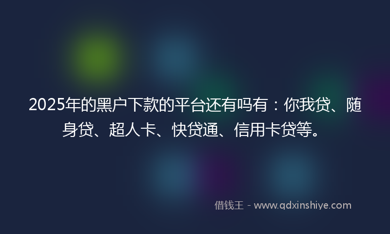 2025年的黑户下款的平台还有吗有：你我贷、随身贷、超人卡、快贷通、信用卡贷等。