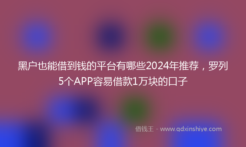 黑户也能借到钱的平台有哪些2024年推荐，罗列5个APP容易借款1万块的口子