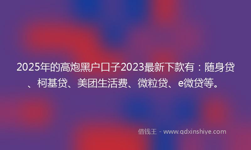 2025年的高炮黑户口子2023最新下款有：随身贷、柯基贷、美团生活费、微粒贷、e微贷等。