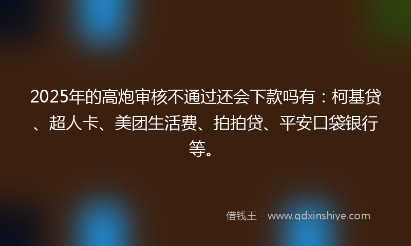 2025年的高炮审核不通过还会下款吗有：柯基贷、超人卡、美团生活费、拍拍贷、平安口袋银行等。