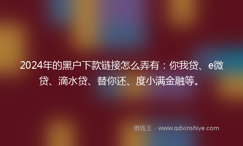 2024年的黑户下款链接怎么弄有：你我贷、e微贷、滴水贷、替你还、度小满金融等。