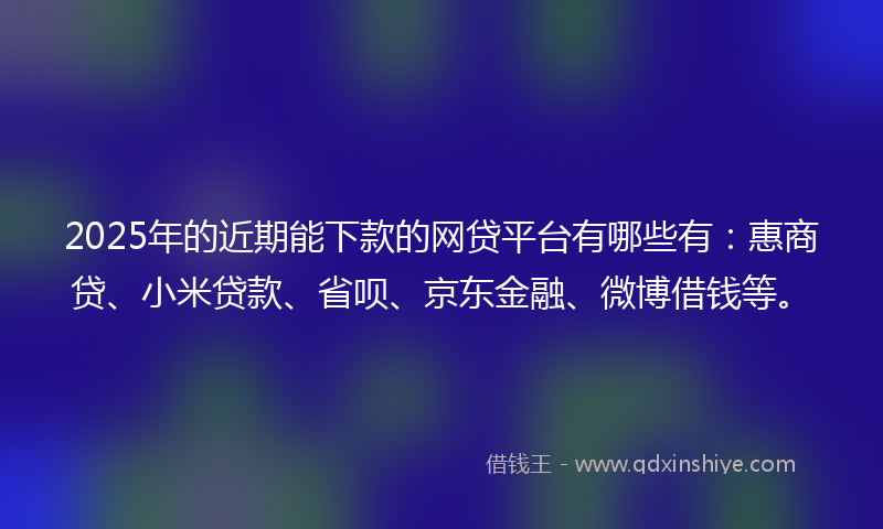 2025年的近期能下款的网贷平台有哪些有：惠商贷、小米贷款、省呗、京东金融、微博借钱等。
