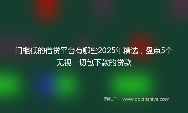 门槛低的借贷平台有哪些2025年精选，盘点5个无视一切包下款的贷款
