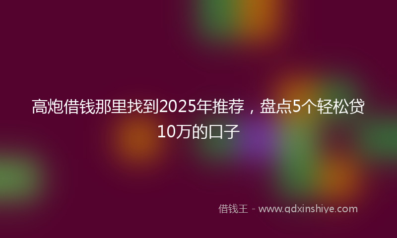 高炮借钱那里找到2025年推荐，盘点5个轻松贷10万的口子