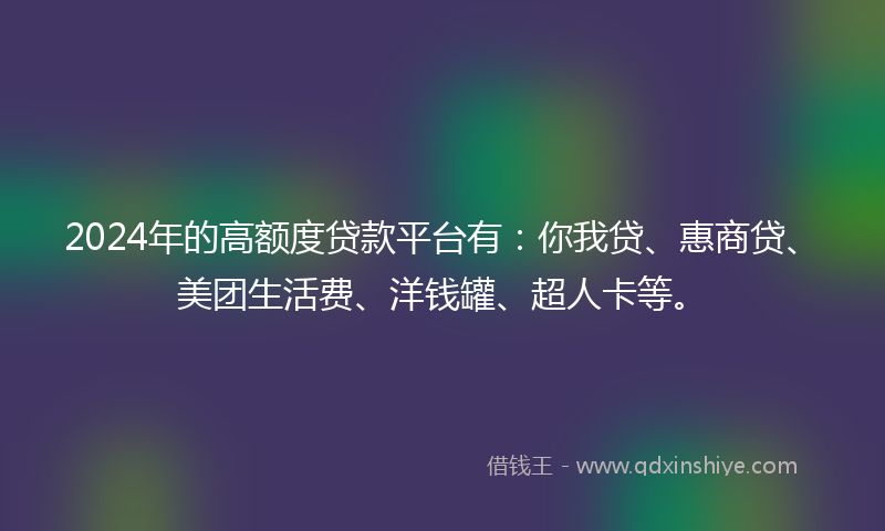 2024年的高额度贷款平台有：你我贷、惠商贷、美团生活费、洋钱罐、超人卡等。