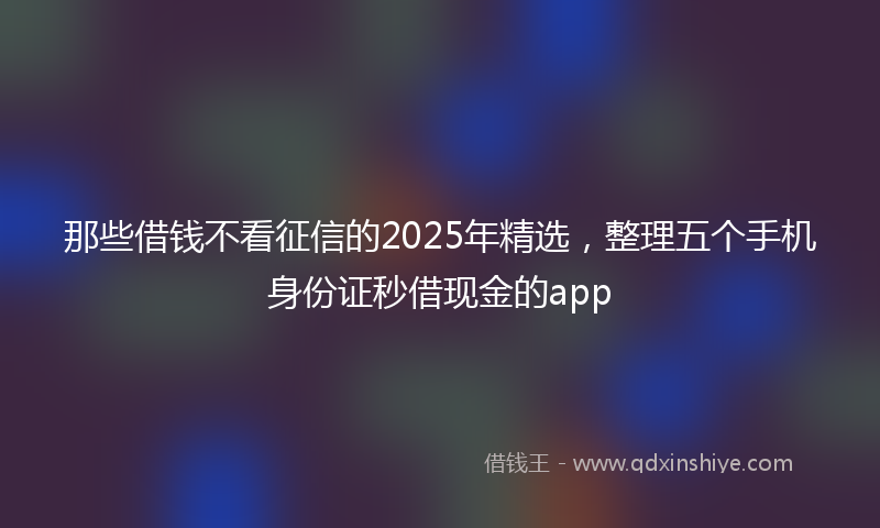 那些借钱不看征信的2025年精选，整理五个手机身份证秒借现金的app