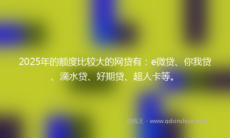 2025年的额度比较大的网贷有：e微贷、你我贷、滴水贷、好期贷、超人卡等。